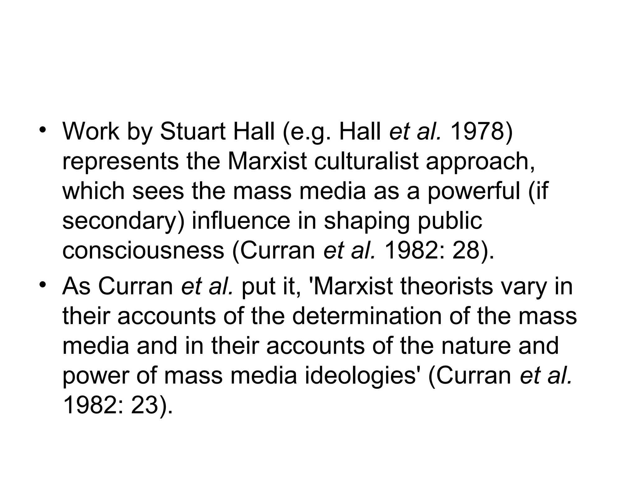 • Work by Stuart Hall (e.g. Hall et al. 1978)
  represents the Marxist culturalist approach,
  which sees the mass media as a powerful (if
  secondary) influence in shaping public
  consciousness (Curran et al. 1982: 28).
• As Curran et al. put it, 'Marxist theorists vary in
  their accounts of the determination of the mass
  media and in their accounts of the nature and
  power of mass media ideologies' (Curran et al.
  1982: 23).
 