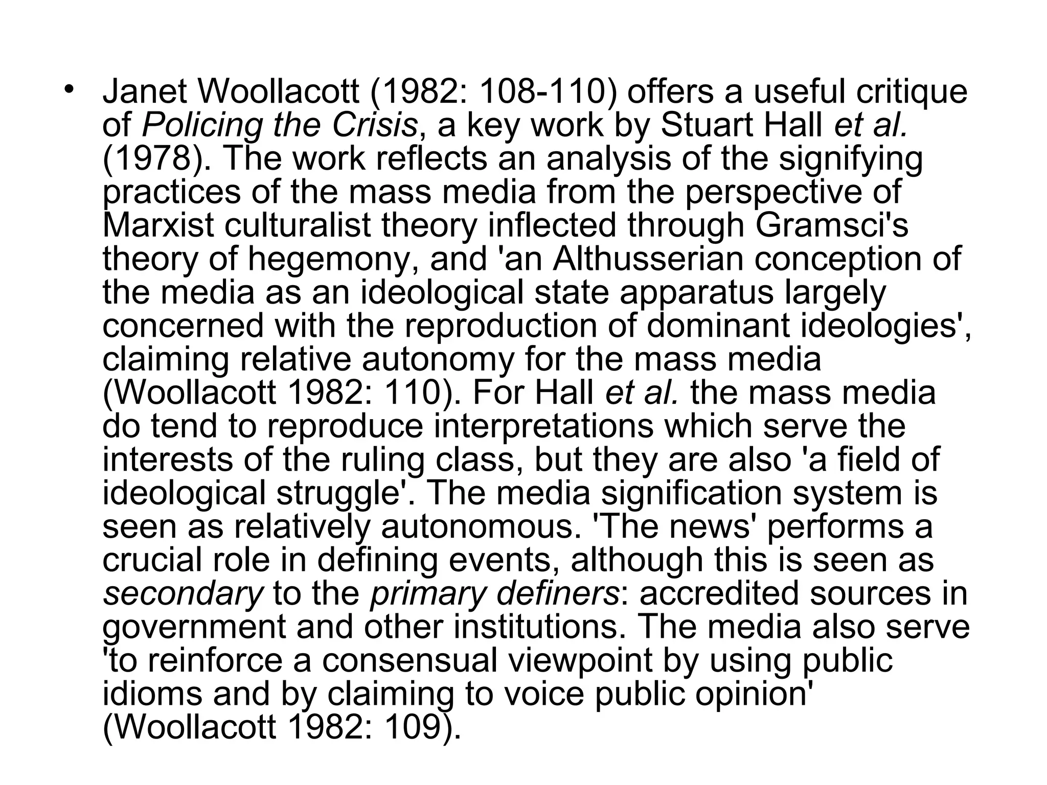 • Janet Woollacott (1982: 108-110) offers a useful critique
  of Policing the Crisis, a key work by Stuart Hall et al.
  (1978). The work reflects an analysis of the signifying
  practices of the mass media from the perspective of
  Marxist culturalist theory inflected through Gramsci's
  theory of hegemony, and 'an Althusserian conception of
  the media as an ideological state apparatus largely
  concerned with the reproduction of dominant ideologies',
  claiming relative autonomy for the mass media
  (Woollacott 1982: 110). For Hall et al. the mass media
  do tend to reproduce interpretations which serve the
  interests of the ruling class, but they are also 'a field of
  ideological struggle'. The media signification system is
  seen as relatively autonomous. 'The news' performs a
  crucial role in defining events, although this is seen as
  secondary to the primary definers: accredited sources in
  government and other institutions. The media also serve
  'to reinforce a consensual viewpoint by using public
  idioms and by claiming to voice public opinion'
  (Woollacott 1982: 109).
 