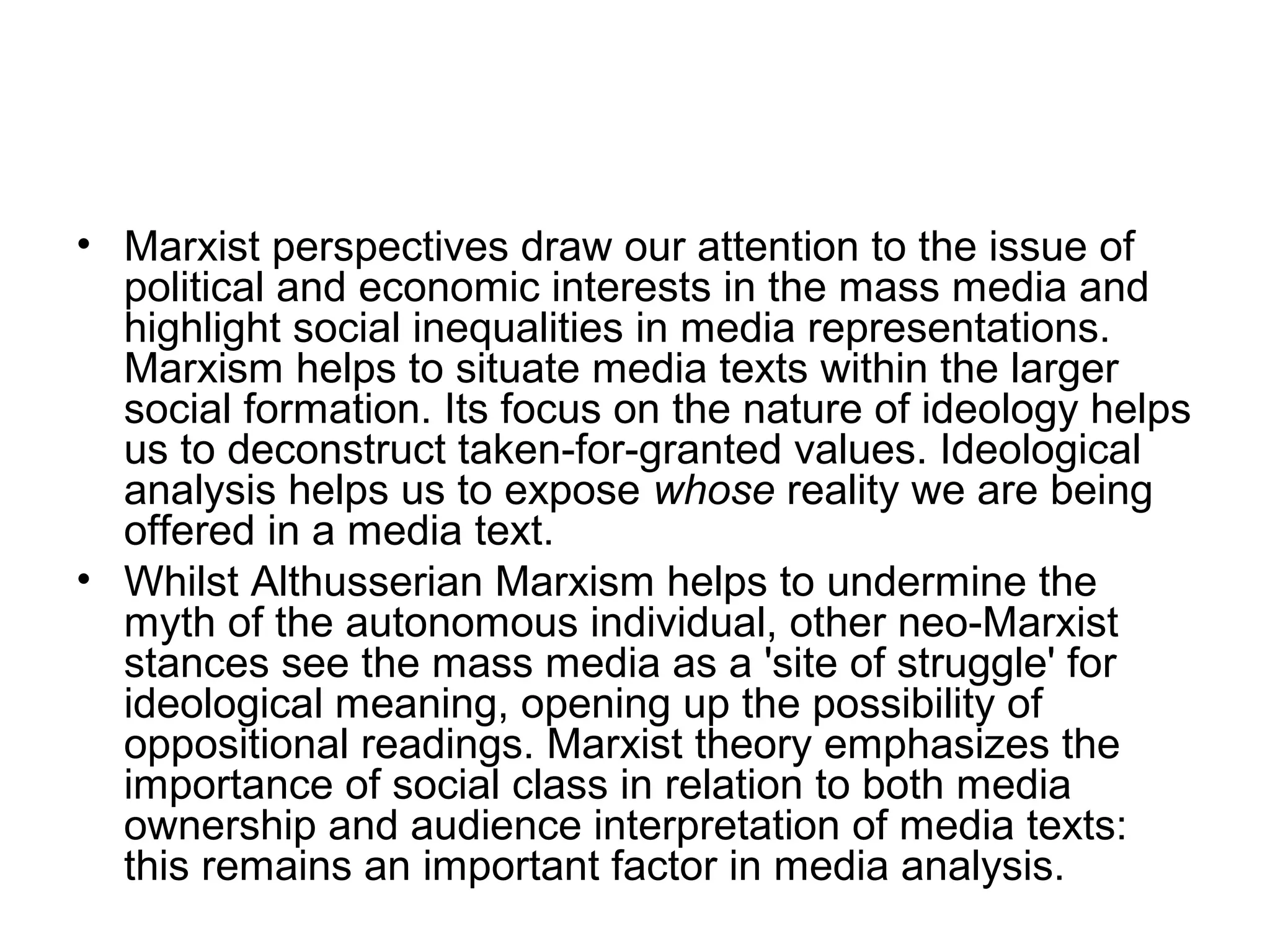 • Marxist perspectives draw our attention to the issue of
  political and economic interests in the mass media and
  highlight social inequalities in media representations.
  Marxism helps to situate media texts within the larger
  social formation. Its focus on the nature of ideology helps
  us to deconstruct taken-for-granted values. Ideological
  analysis helps us to expose whose reality we are being
  offered in a media text.
• Whilst Althusserian Marxism helps to undermine the
  myth of the autonomous individual, other neo-Marxist
  stances see the mass media as a 'site of struggle' for
  ideological meaning, opening up the possibility of
  oppositional readings. Marxist theory emphasizes the
  importance of social class in relation to both media
  ownership and audience interpretation of media texts:
  this remains an important factor in media analysis.
 