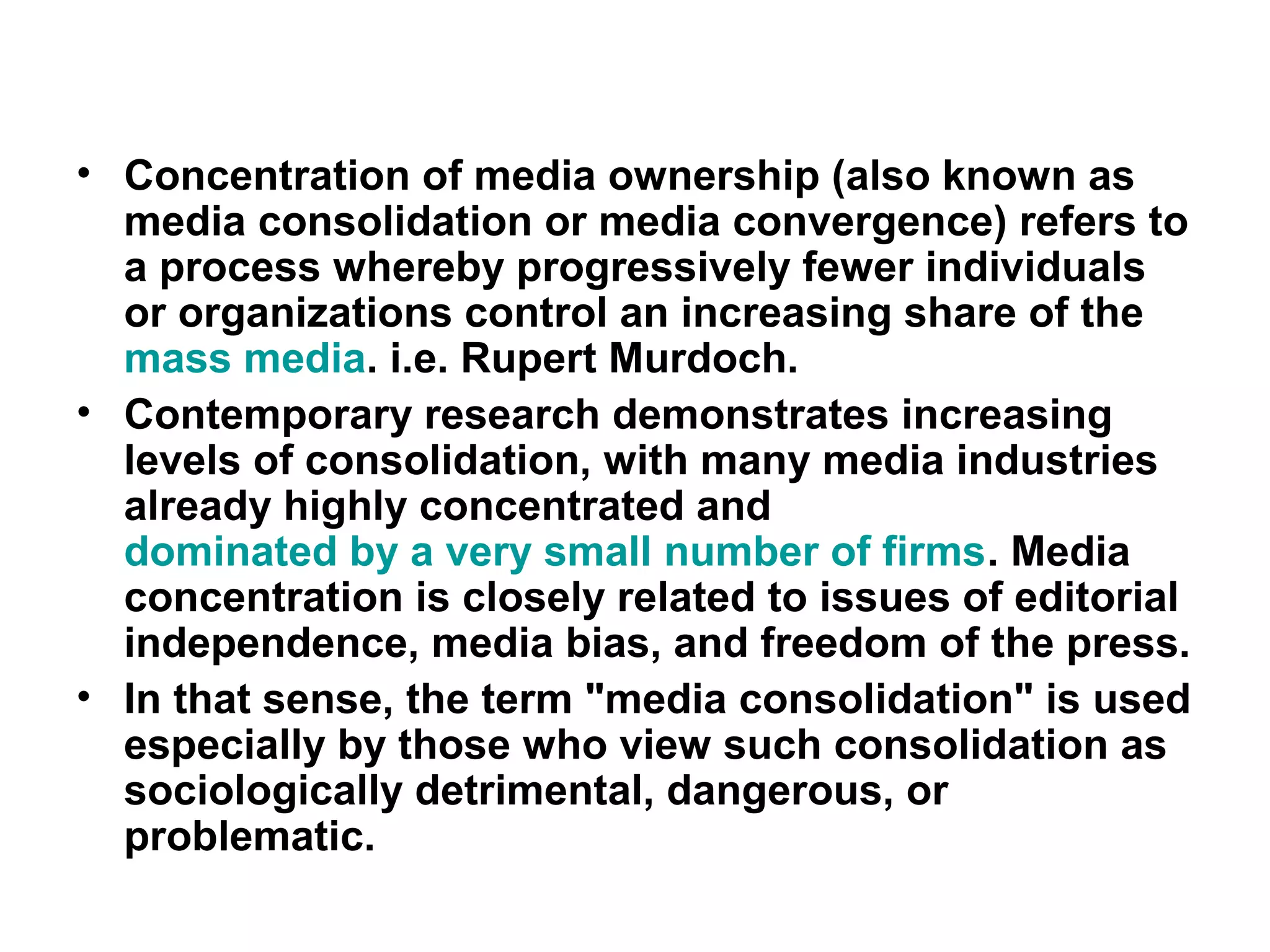 • Concentration of media ownership (also known as
  media consolidation or media convergence) refers to
  a process whereby progressively fewer individuals
  or organizations control an increasing share of the
  mass media. i.e. Rupert Murdoch.
• Contemporary research demonstrates increasing
  levels of consolidation, with many media industries
  already highly concentrated and
  dominated by a very small number of firms. Media
  concentration is closely related to issues of editorial
  independence, media bias, and freedom of the press.
• In that sense, the term "media consolidation" is used
  especially by those who view such consolidation as
  sociologically detrimental, dangerous, or
  problematic.
 