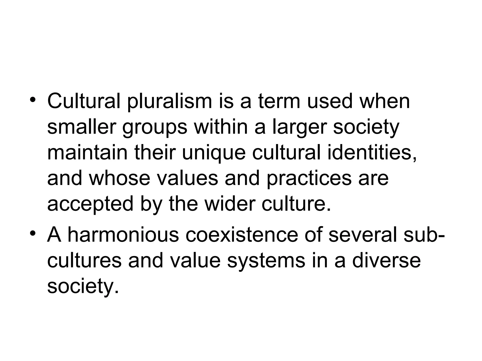 • Cultural pluralism is a term used when
  smaller groups within a larger society
  maintain their unique cultural identities,
  and whose values and practices are
  accepted by the wider culture.
• A harmonious coexistence of several sub-
  cultures and value systems in a diverse
  society.
 