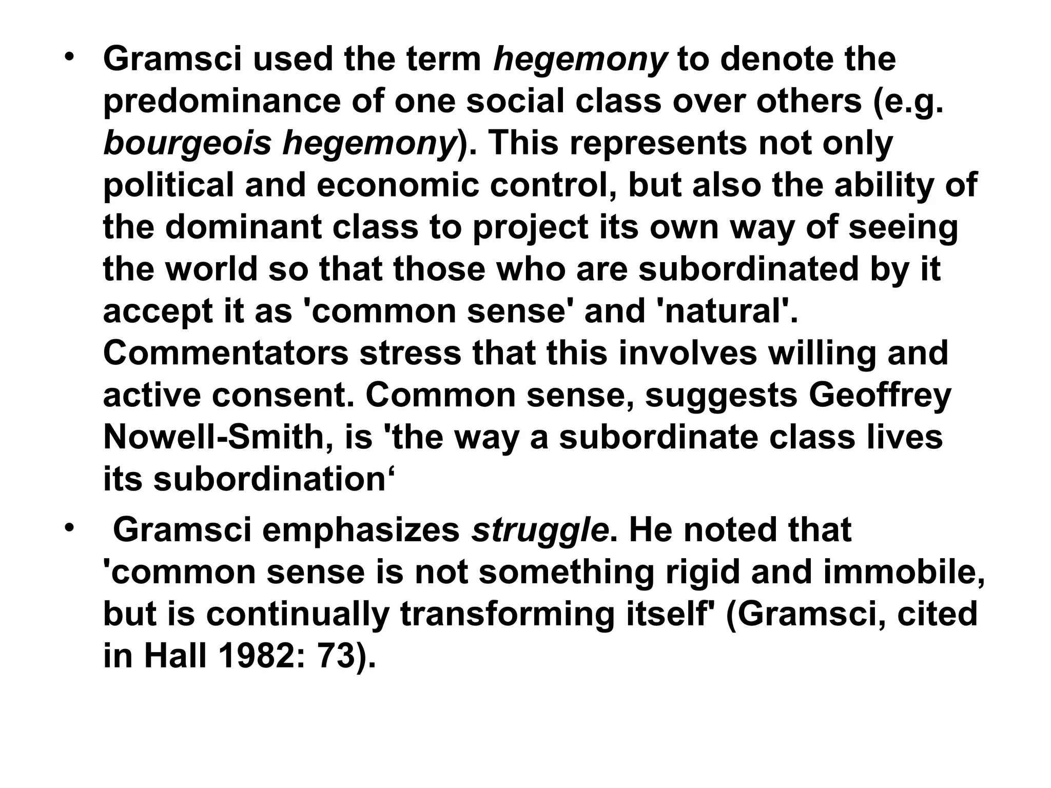 • Gramsci used the term hegemony to denote the
  predominance of one social class over others (e.g.
  bourgeois hegemony). This represents not only
  political and economic control, but also the ability of
  the dominant class to project its own way of seeing
  the world so that those who are subordinated by it
  accept it as 'common sense' and 'natural'.
  Commentators stress that this involves willing and
  active consent. Common sense, suggests Geoffrey
  Nowell-Smith, is 'the way a subordinate class lives
  its subordination‘
• Gramsci emphasizes struggle. He noted that
  'common sense is not something rigid and immobile,
  but is continually transforming itself' (Gramsci, cited
  in Hall 1982: 73).
 