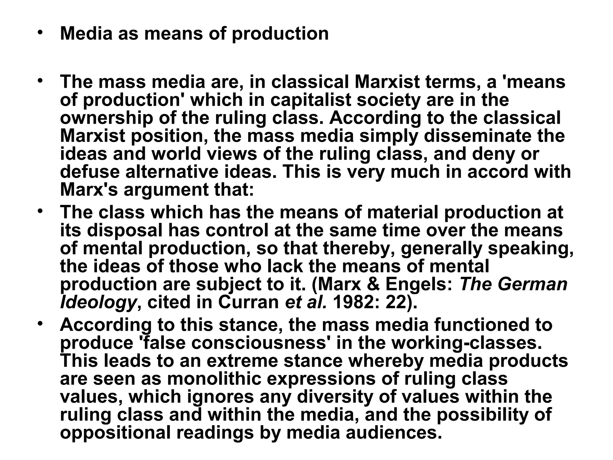 • Media as means of production

• The mass media are, in classical Marxist terms, a 'means
  of production' which in capitalist society are in the
  ownership of the ruling class. According to the classical
  Marxist position, the mass media simply disseminate the
  ideas and world views of the ruling class, and deny or
  defuse alternative ideas. This is very much in accord with
  Marx's argument that:
• The class which has the means of material production at
  its disposal has control at the same time over the means
  of mental production, so that thereby, generally speaking,
  the ideas of those who lack the means of mental
  production are subject to it. (Marx & Engels: The German
  Ideology, cited in Curran et al. 1982: 22).
• According to this stance, the mass media functioned to
  produce 'false consciousness' in the working-classes.
  This leads to an extreme stance whereby media products
  are seen as monolithic expressions of ruling class
  values, which ignores any diversity of values within the
  ruling class and within the media, and the possibility of
  oppositional readings by media audiences.
 