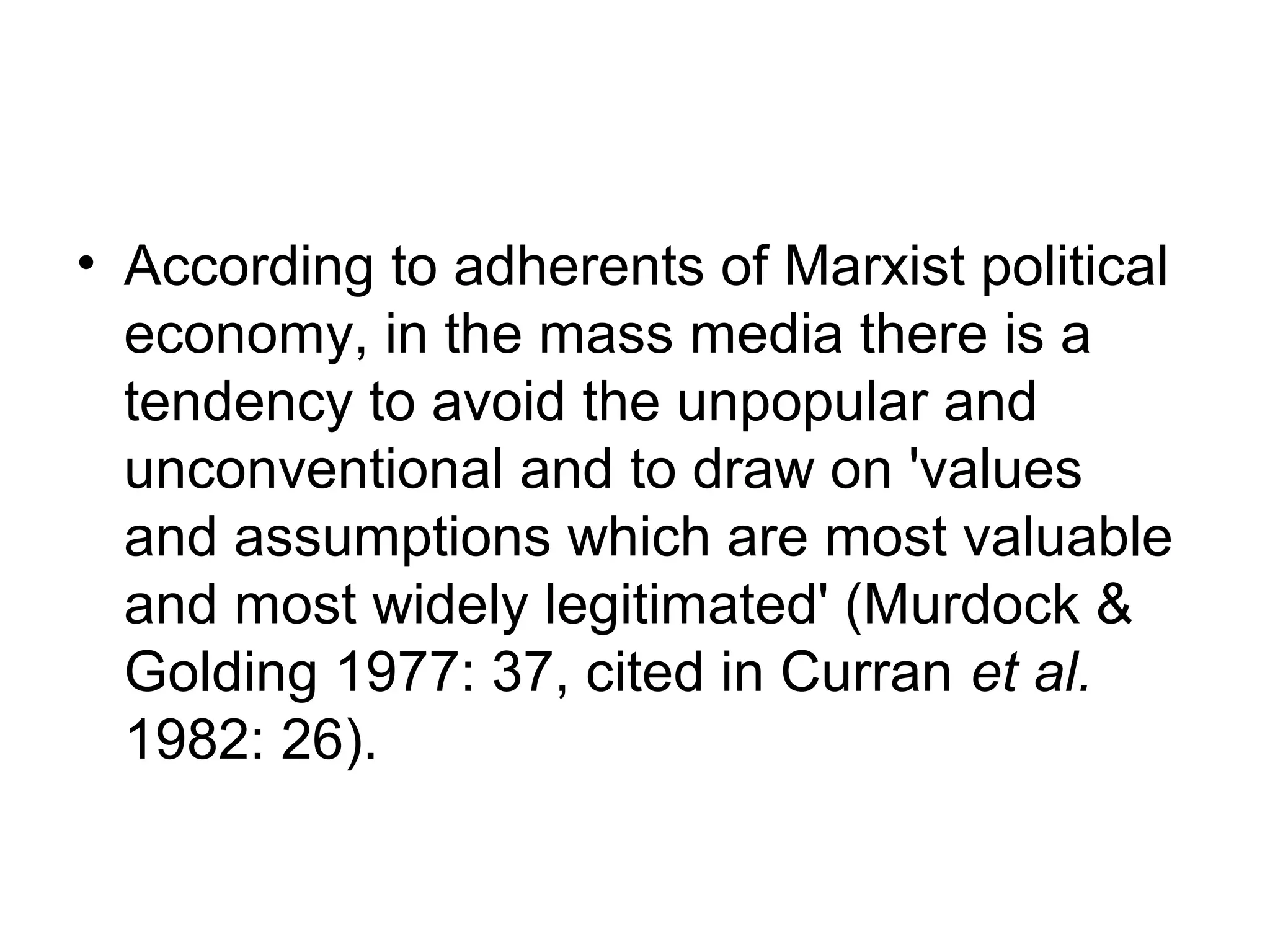 • According to adherents of Marxist political
  economy, in the mass media there is a
  tendency to avoid the unpopular and
  unconventional and to draw on 'values
  and assumptions which are most valuable
  and most widely legitimated' (Murdock &
  Golding 1977: 37, cited in Curran et al.
  1982: 26).
 