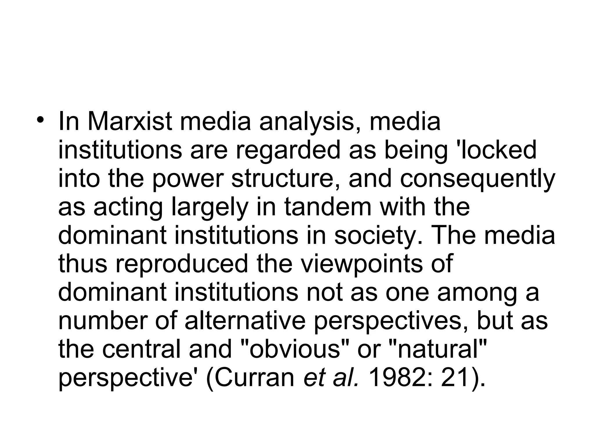 • In Marxist media analysis, media
  institutions are regarded as being 'locked
  into the power structure, and consequently
  as acting largely in tandem with the
  dominant institutions in society. The media
  thus reproduced the viewpoints of
  dominant institutions not as one among a
  number of alternative perspectives, but as
  the central and "obvious" or "natural"
  perspective' (Curran et al. 1982: 21).
 
