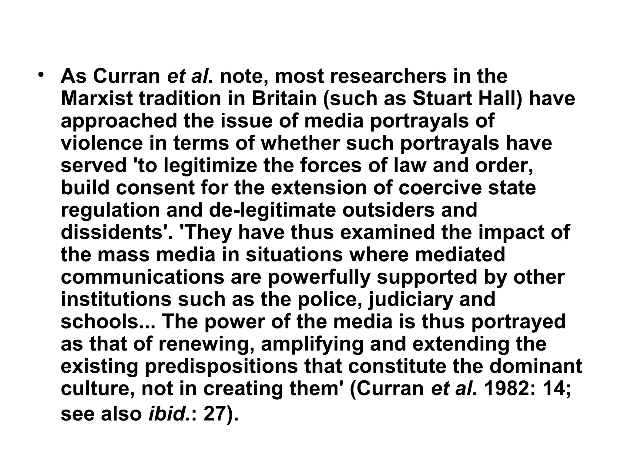 • As Curran et al. note, most researchers in the
  Marxist tradition in Britain (such as Stuart Hall) have
  approached the issue of media portrayals of
  violence in terms of whether such portrayals have
  served 'to legitimize the forces of law and order,
  build consent for the extension of coercive state
  regulation and de-legitimate outsiders and
  dissidents'. 'They have thus examined the impact of
  the mass media in situations where mediated
  communications are powerfully supported by other
  institutions such as the police, judiciary and
  schools... The power of the media is thus portrayed
  as that of renewing, amplifying and extending the
  existing predispositions that constitute the dominant
  culture, not in creating them' (Curran et al. 1982: 14;
  see also ibid.: 27).
 
