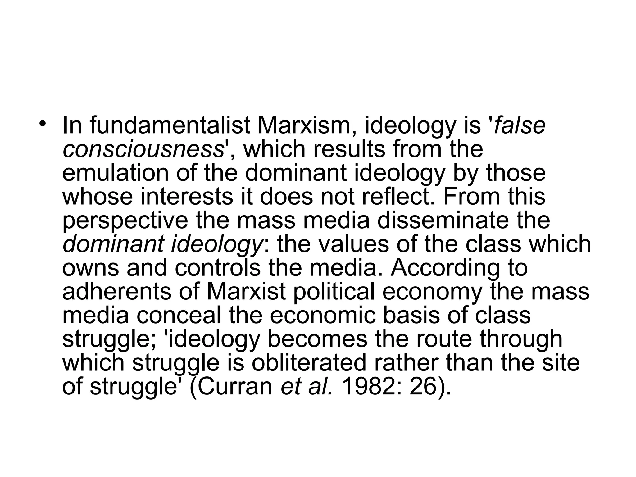 • In fundamentalist Marxism, ideology is 'false
  consciousness', which results from the
  emulation of the dominant ideology by those
  whose interests it does not reflect. From this
  perspective the mass media disseminate the
  dominant ideology: the values of the class which
  owns and controls the media. According to
  adherents of Marxist political economy the mass
  media conceal the economic basis of class
  struggle; 'ideology becomes the route through
  which struggle is obliterated rather than the site
  of struggle' (Curran et al. 1982: 26).
 