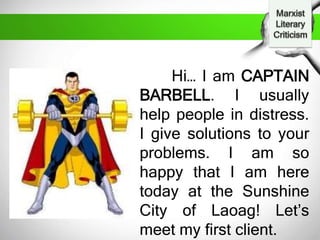 Hi… I am CAPTAIN
BARBELL. I usually
help people in distress.
I give solutions to your
problems. I am so
happy that I am here
today at the Sunshine
City of Laoag! Let’s
meet my first client.
 