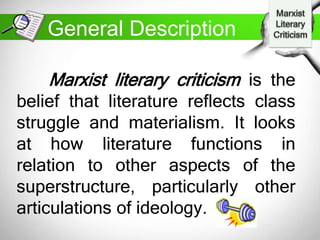 Marxist literary criticism is the
belief that literature reflects class
struggle and materialism. It looks
at how literature functions in
relation to other aspects of the
superstructure, particularly other
articulations of ideology.
General Description
 