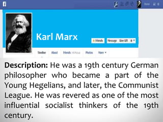 Description: He was a 19th century German
philosopher who became a part of the
Young Hegelians, and later, the Communist
League. He was revered as one of the most
influential socialist thinkers of the 19th
century.
Karl Marx
 