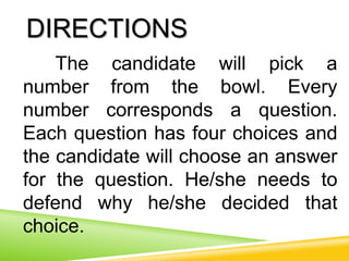 DIRECTIONS
The candidate will pick a
number from the bowl. Every
number corresponds a question.
Each question has four choices and
the candidate will choose an answer
for the question. He/she needs to
defend why he/she decided that
choice.
 