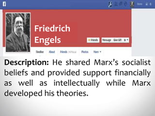 Friedrich
Engels
Description: He shared Marx’s socialist
beliefs and provided support financially
as well as intellectually while Marx
developed his theories.
 