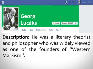 Georg
Lucáks
Description: He was a literary theorist
and philosopher who was widely viewed
as one of the founders of “Western
Marxism”.
 