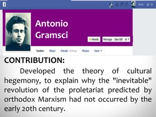 Antonio
Gramsci
CONTRIBUTION:
Developed the theory of cultural
hegemony, to explain why the "inevitable"
revolution of the proletariat predicted by
orthodox Marxism had not occurred by the
early 20th century.
 