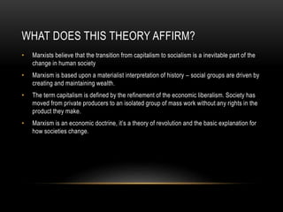 WHAT DOES THIS THEORY AFFIRM?
• Marxists believe that the transition from capitalism to socialism is a inevitable part of the
change in human society
• Marxism is based upon a materialist interpretation of history – social groups are driven by
creating and maintaining wealth.
• The term capitalism is defined by the refinement of the economic liberalism. Society has
moved from private producers to an isolated group of mass work without any rights in the
product they make.
• Marxism is an economic doctrine, it’s a theory of revolution and the basic explanation for
how societies change.
 