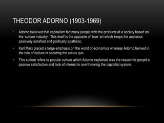 THEODOR ADORNO (1903-1969)
• Adorno believed that capitalism fed many people with the products of a society based on
the ‘culture industry’. This itself is the opposite of ‘true’ art which keeps the audience
passively satisfied and politically apathetic.
• Karl Marx placed a large emphasis on the world of economics whereas Adorno belived in
the role of culture in securing the status quo.
• This culture refers to popular culture which Adorno explained was the reason for people’s
passive satisfaction and lack of interest in overthrowing the capitalist system.
 