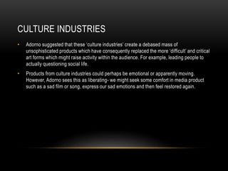 CULTURE INDUSTRIES
• Adorno suggested that these ‘culture industries’ create a debased mass of
unsophisticated products which have consequently replaced the more ‘difficult’ and critical
art forms which might raise activity within the audience. For example, leading people to
actually questioning social life.
• Products from culture industries could perhaps be emotional or apparently moving.
However, Adorno sees this as liberating- we might seek some comfort in media product
such as a sad film or song, express our sad emotions and then feel restored again.
 