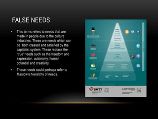 FALSE NEEDS
• This terms refers to needs that are
made in people due to the culture
industries. These are needs which can
be both created and satisfied by the
capitalist system. These replace the
‘true’ needs such as the freedom and
expression, autonomy, human
potential and creativity.
• These needs could perhaps refer to
Maslow’s hierarchy of needs.
 