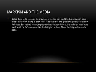 MARXISM AND THE MEDIA
• Boiled down to its essence, the argument in modern-day would be that television leads
people away from talking to each other or being active and questioning the oppression in
their lives. But instead, many people participate in their daily routine and then absorb the
swallow all the TV’s nonsense like it is being fed to them. Then, the daily routine starts
again.
 