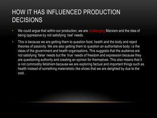 HOW IT HAS INFLUENCED PRODUCTION
DECISIONS
• We could argue that within our production, we are challenging Marxism and the idea of
being oppressive by not satisfying ‘real’ needs.
• This is because we are getting them to question food, health and the body and reject
theories of passivity. We are also getting them to question an authoritative body i.e the
ideas of the government and health organisations. This suggests that the audience are
not satisfying ‘false’ needs but the ‘true’ needs of freedom and expression because they
are questioning authority and creating an opinion for themselves. This also means that it
is not commodity fetishism because we are exploring factual and important things such as
health instead of something materialistic like shoes that we are delighted by due to the
cost.
 