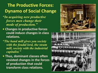 The Productive Forces:
Dynamo of Social Change
“In acquiring new productive
forces men change their
mode of production.”
• Changes in productive forces
could induce changes in class
relations.
“The hand mill gives you society
with the feudal lord, the steam
mill, society with the industrial
capitalist.”
• Thus, dominant classes often
resisted changes in the forces
of production that could
transform class relations.
 