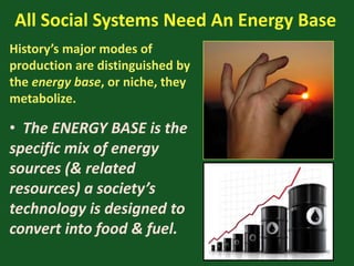 All Social Systems Need An Energy Base
History’s major modes of
production are distinguished by
the energy base, or niche, they
metabolize.
• The ENERGY BASE is the
specific mix of energy
sources (& related
resources) a society’s
technology is designed to
convert into food & fuel.
 