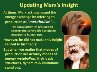 Updating Marx’s Insight
At times, Marx acknowledged this
energy exchange by referring to
production as “metabolism”…
– The social activities required to
convert the Earth’s life sustaining
energies to human use.
However, he did not make this insight
central to his theory.
But when we realize that modes of
production are actually modes of
energy metabolism, their basic
structures, dynamics & limitations
stand out.
 