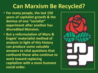 Can Marxism Be Recycled?
• For many people, the last 150
years of capitalist growth & the
demise of one “socialist”
experiment after another has
discredited Marxism.
• But a reformulation of Marx &
Engels’ materialist method of
analysis in light of this history
can produce some valuable
answers to vital questions that
confound those who continue to
work toward replacing
capitalism with a more humane
social order.
 