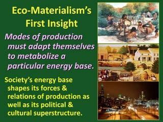 Eco-Materialism’s
First Insight
Modes of production
must adapt themselves
to metabolize a
particular energy base.
Society’s energy base
shapes its forces &
relations of production as
well as its political &
cultural superstructure.
 