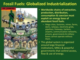 Fossil Fuels: Globalized Industrialization
• Worldwide chains of extraction,
production, distribution,
consumption & coercion must
exploit an energy base of
abundant fossil fuels.
– Mega cities, factories, mines, farms,
dams, railways, electricity grids,
pipelines, freeways, harbors,
airports, communication networks,
prisons, governments & military
bases cannot operate without
them.
• This global system is organized
around large financial
institutions, MNCs & powerful
governments that control access,
flow & use of energy.
 