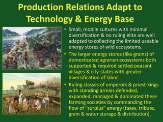 Production Relations Adapt to
Technology & Energy Base
• Small, mobile cultures with minimal
diversification & no ruling elite are well
adapted to collecting the limited useable
energy stores of wild ecosystems.
• The larger energy stores (like grains) of
domesticated agrarian ecosystems both
supported & required settled peasant
villages & city-states with greater
diversification of labor.
• Ruling classes of emperors & priest-kings
with standing armies defended,
expanded, managed & dominated these
farming societies by commanding the
flow of “surplus” energy (taxes, tribute,
grain & water storage & distribution).
 