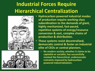 Industrial Forces Require
Hierarchical Centralization
• Hydrocarbon powered industrial modes
of production require working class
subordination to the demands of giant,
highly mechanized, fast-paced,
repetitive systems of energy/resource
conversion & vast, complex chains of
production & distribution.
• These systems resist decentralized,
democratic control & foster an industrial
elite of CEOs or central planners.
– No modern society, whether it claims to be
capitalist or socialist, has successfully
resisted the hierarchical, undemocratic
restraints imposed by hydrocarbon
powered industrialization.
 