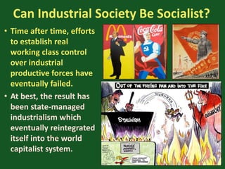 Can Industrial Society Be Socialist?
• Time after time, efforts
to establish real
working class control
over industrial
productive forces have
eventually failed.
• At best, the result has
been state-managed
industrialism which
eventually reintegrated
itself into the world
capitalist system.
 