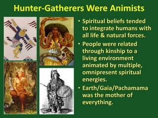 Hunter-Gatherers Were Animists
• Spiritual beliefs tended
to integrate humans with
all life & natural forces.
• People were related
through kinship to a
living environment
animated by multiple,
omnipresent spiritual
energies.
• Earth/Gaia/Pachamama
was the mother of
everything.
 