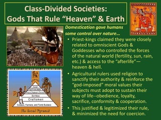 Class-Divided Societies:
Gods That Rule “Heaven” & Earth
• Priest-kings claimed they were closely
related to omniscient Gods &
Goddesses who controlled the forces
of the natural world (fertility, sun, rain,
etc.) & access to the “afterlife”—
heaven & hell.
• Agricultural rulers used religion to
sanctify their authority & reinforce the
“god-imposed” moral values their
subjects must adopt to sustain their
way of life--obedience, loyalty,
sacrifice, conformity & cooperation.
• This justified & legitimized their rule,
& minimized the need for coercion.
Domestication gave humans
some control over nature…
 