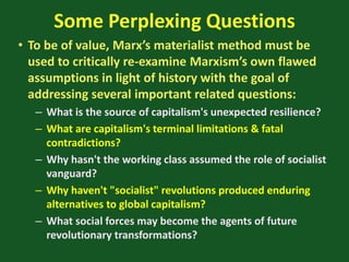 Some Perplexing Questions
• To be of value, Marx’s materialist method must be
used to critically re-examine Marxism’s own flawed
assumptions in light of history with the goal of
addressing several important related questions:
– What is the source of capitalism's unexpected resilience?
– What are capitalism's terminal limitations & fatal
contradictions?
– Why hasn't the working class assumed the role of socialist
vanguard?
– Why haven't "socialist" revolutions produced enduring
alternatives to global capitalism?
– What social forces may become the agents of future
revolutionary transformations?
 