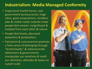 Industrialism: Media Managed Conformity
• Impersonal market forces, vast
government bureaucracies, huge
cities, giant corporations, mindless
jobs & cookie-cutter suburbs make
people feel unseen, insignificant &
isolated from each other & nature.
• People feel lonely, alienated,
powerless & purposeless.
• Patriotism & consumerism promote
a false sense of belonging through
“brand loyalty” & national pride.
Advertisers & governments
manipulate our emotions & mold
our identities, attitudes & tastes on
a giant scale.
 
