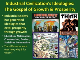 Industrial Civilization’s Ideologies:
The Gospel of Growth & Prosperity
• Industrial society
has generated
ideologies that
extol prosperity
through growth:
• Liberalism, Nationalism,
Conservatism, Fascism,
Socialism, Communism
• The differences were
over how, why & for
whom?
 