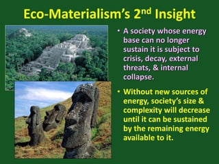 Eco-Materialism’s 2nd Insight
• A society whose energy
base can no longer
sustain it is subject to
crisis, decay, external
threats, & internal
collapse.
• Without new sources of
energy, society’s size &
complexity will decrease
until it can be sustained
by the remaining energy
available to it.
 