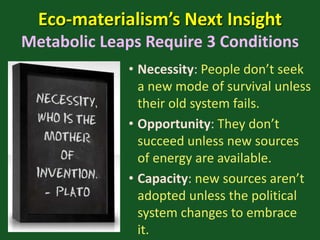 Eco-materialism’s Next Insight
Metabolic Leaps Require 3 Conditions
• Necessity: People don’t seek
a new mode of survival unless
their old system fails.
• Opportunity: They don’t
succeed unless new sources
of energy are available.
• Capacity: new sources aren’t
adopted unless the political
system changes to embrace
it.
 