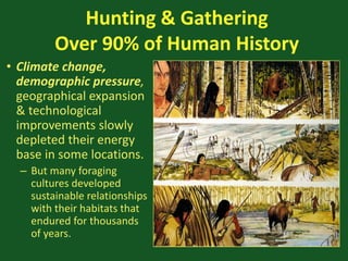 Hunting & Gathering
Over 90% of Human History
• Climate change,
demographic pressure,
geographical expansion
& technological
improvements slowly
depleted their energy
base in some locations.
– But many foraging
cultures developed
sustainable relationships
with their habitats that
endured for thousands
of years.
 