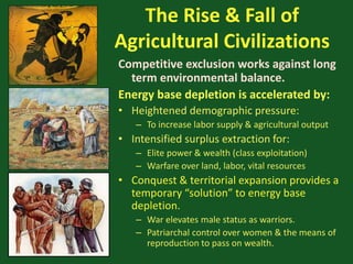 The Rise & Fall of
Agricultural Civilizations
Competitive exclusion works against long
term environmental balance.
Energy base depletion is accelerated by:
• Heightened demographic pressure:
– To increase labor supply & agricultural output
• Intensified surplus extraction for:
– Elite power & wealth (class exploitation)
– Warfare over land, labor, vital resources
• Conquest & territorial expansion provides a
temporary “solution” to energy base
depletion.
– War elevates male status as warriors.
– Patriarchal control over women & the means of
reproduction to pass on wealth.
 