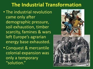 The Industrial Transformation
• The industrial revolution
came only after
demographic pressure,
soil exhaustion, timber
scarcity, famines & wars
left Europe’s agrarian
energy base exhausted.
• Conquest & mercantile
colonial expansion was
only a temporary
“solution.”
 