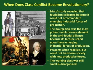 When Does Class Conflict Become Revolutionary?
• Marx’s study revealed that
feudalism collapsed because it
could not accommodate
emerging industrial forces of
production.
• The bourgeoisie was the most
potent revolutionary element
in the anti-feudal alliance
because its fortune relied
upon these emerging
industrial forces of production.
• Peasants often rebelled, but
could not transform society
with new productive forces.
• The working class was still
small & disorganized.
 