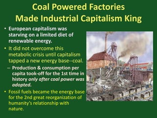 Coal Powered Factories
Made Industrial Capitalism King
• European capitalism was
starving on a limited diet of
renewable energy.
• It did not overcome this
metabolic crisis until capitalism
tapped a new energy base--coal.
– Production & consumption per
capita took-off for the 1st time in
history only after coal power was
adopted.
• Fossil fuels became the energy base
for the 2nd great reorganization of
humanity’s relationship with
nature.
 