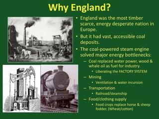 Why England?
• England was the most timber
scarce, energy desperate nation in
Europe.
• But it had vast, accessible coal
deposits.
• The coal-powered steam engine
solved major energy bottlenecks:
– Coal replaced water power, wood &
whale oil as fuel for industry.
• Liberating the FACTORY SYSTEM
– Mining
• Ventilation & water incursion
– Transportation
• Railroad/steamship
– Food/clothing supply
• Food crops replace horse & sheep
fodder. (Wheat/cotton)
 