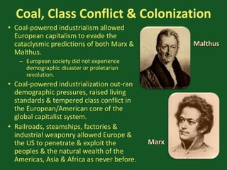Coal, Class Conflict & Colonization
• Coal-powered industrialism allowed
European capitalism to evade the
cataclysmic predictions of both Marx &
Malthus.
– European society did not experience
demographic disaster or proletarian
revolution.
• Coal-powered industrialization out-ran
demographic pressures, raised living
standards & tempered class conflict in
the European/American core of the
global capitalist system.
• Railroads, steamships, factories &
industrial weaponry allowed Europe &
the US to penetrate & exploit the
peoples & the natural wealth of the
Americas, Asia & Africa as never before.
Malthus
Marx
 