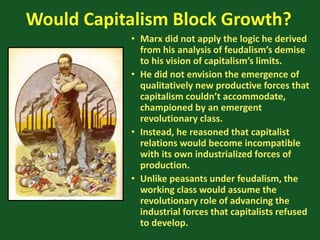 Would Capitalism Block Growth?
• Marx did not apply the logic he derived
from his analysis of feudalism’s demise
to his vision of capitalism’s limits.
• He did not envision the emergence of
qualitatively new productive forces that
capitalism couldn’t accommodate,
championed by an emergent
revolutionary class.
• Instead, he reasoned that capitalist
relations would become incompatible
with its own industrialized forces of
production.
• Unlike peasants under feudalism, the
working class would assume the
revolutionary role of advancing the
industrial forces that capitalists refused
to develop.
 