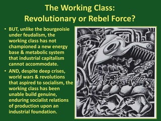 The Working Class:
Revolutionary or Rebel Force?
• BUT, unlike the bourgeoisie
under feudalism, the
working class has not
championed a new energy
base & metabolic system
that industrial capitalism
cannot accommodate.
• AND, despite deep crises,
world wars & revolutions
that aspired to socialism, the
working class has been
unable build genuine,
enduring socialist relations
of production upon an
industrial foundation.
 