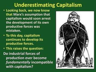 Underestimating Capitalism
• Looking back, we now know
that Marx’s assumption that
capitalism would soon arrest
the development of its own
productive forces was
mistaken.
• To this day, capitalism
continues to develop its
productive forces.
• This raises the question:
Do industrial forces of
production ever become
fundamentally incompatible
with capitalism?
 